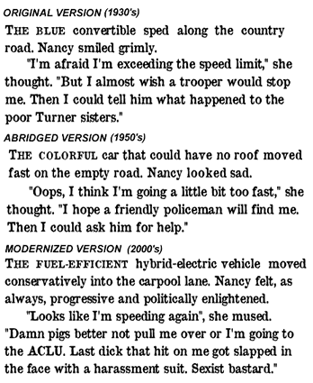 alt=ORIGINAL VERSION (1930's) THE BLUE convertible sped along the country road. Nancy smiled grimly. "I'm afraid I'm exceeding the speed limit," she thought. "But I almost wish a trooper would stop me. Then I could tell him what happened to the poor Turner sisters." "I'm afraid I'm exceeding the speed limit," she thought. "But I almost wish a trooper would stop me. Then I could tell him what happened to the poor Turner sisters." ABRIDGED VERSION (1950's) THE COLORFUL convertible moved fast on the empty road. Nancy looked sad. "Oops, I think I'm going a little bit too fast," she thought. "I hope a friendly policeman will find me. Then I could ask him for help." MODERNIZED VERSION(2000's) THE FUEL-EFFICIENT hybrid-electric vehicle moved conservatively into the carpool lane. Nancy felt, as always, progressive and politically enlightened. "Looks like I'm speeding again", she mused. "Damn pigs better not pull me over or I'm going to the ACLU. Last dick that hit on me got slapped in the face with a harassment suit. Sexist bastard."